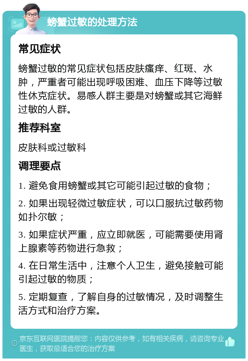 螃蟹过敏的处理方法 常见症状 螃蟹过敏的常见症状包括皮肤瘙痒、红斑、水肿，严重者可能出现呼吸困难、血压下降等过敏性休克症状。易感人群主要是对螃蟹或其它海鲜过敏的人群。 推荐科室 皮肤科或过敏科 调理要点 1. 避免食用螃蟹或其它可能引起过敏的食物； 2. 如果出现轻微过敏症状，可以口服抗过敏药物如扑尔敏； 3. 如果症状严重，应立即就医，可能需要使用肾上腺素等药物进行急救； 4. 在日常生活中，注意个人卫生，避免接触可能引起过敏的物质； 5. 定期复查，了解自身的过敏情况，及时调整生活方式和治疗方案。