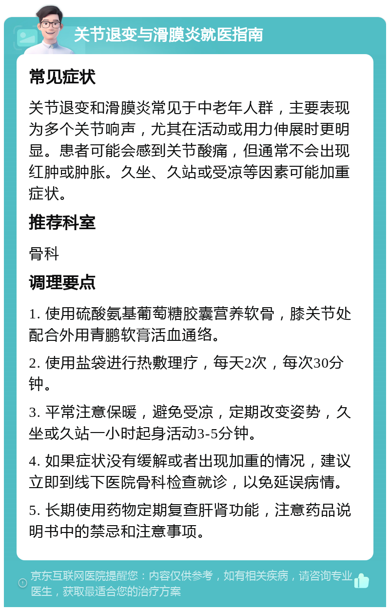 关节退变与滑膜炎就医指南 常见症状 关节退变和滑膜炎常见于中老年人群，主要表现为多个关节响声，尤其在活动或用力伸展时更明显。患者可能会感到关节酸痛，但通常不会出现红肿或肿胀。久坐、久站或受凉等因素可能加重症状。 推荐科室 骨科 调理要点 1. 使用硫酸氨基葡萄糖胶囊营养软骨，膝关节处配合外用青鹏软膏活血通络。 2. 使用盐袋进行热敷理疗，每天2次，每次30分钟。 3. 平常注意保暖，避免受凉，定期改变姿势，久坐或久站一小时起身活动3-5分钟。 4. 如果症状没有缓解或者出现加重的情况，建议立即到线下医院骨科检查就诊，以免延误病情。 5. 长期使用药物定期复查肝肾功能，注意药品说明书中的禁忌和注意事项。