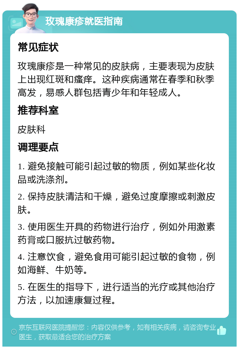 玫瑰康疹就医指南 常见症状 玫瑰康疹是一种常见的皮肤病，主要表现为皮肤上出现红斑和瘙痒。这种疾病通常在春季和秋季高发，易感人群包括青少年和年轻成人。 推荐科室 皮肤科 调理要点 1. 避免接触可能引起过敏的物质，例如某些化妆品或洗涤剂。 2. 保持皮肤清洁和干燥，避免过度摩擦或刺激皮肤。 3. 使用医生开具的药物进行治疗，例如外用激素药膏或口服抗过敏药物。 4. 注意饮食，避免食用可能引起过敏的食物，例如海鲜、牛奶等。 5. 在医生的指导下，进行适当的光疗或其他治疗方法，以加速康复过程。