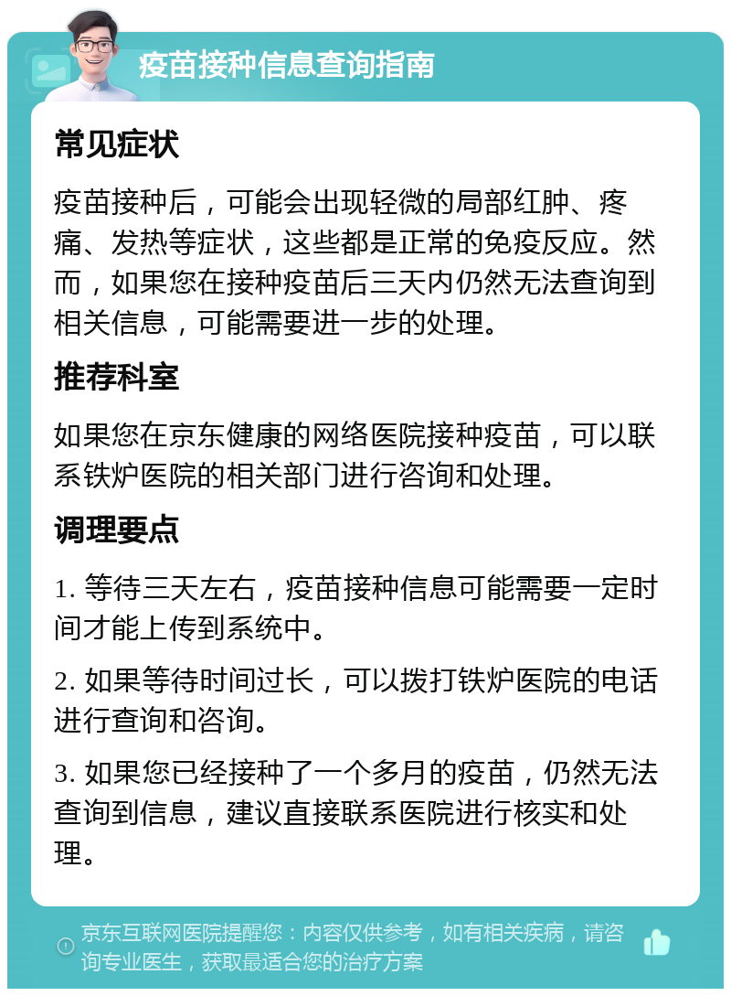 疫苗接种信息查询指南 常见症状 疫苗接种后，可能会出现轻微的局部红肿、疼痛、发热等症状，这些都是正常的免疫反应。然而，如果您在接种疫苗后三天内仍然无法查询到相关信息，可能需要进一步的处理。 推荐科室 如果您在京东健康的网络医院接种疫苗，可以联系铁炉医院的相关部门进行咨询和处理。 调理要点 1. 等待三天左右，疫苗接种信息可能需要一定时间才能上传到系统中。 2. 如果等待时间过长，可以拨打铁炉医院的电话进行查询和咨询。 3. 如果您已经接种了一个多月的疫苗，仍然无法查询到信息，建议直接联系医院进行核实和处理。