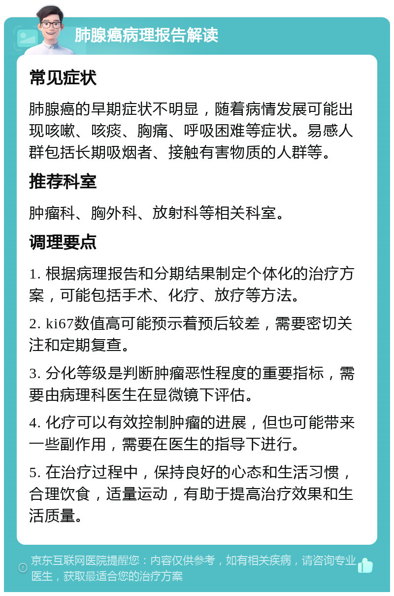 肺腺癌病理报告解读 常见症状 肺腺癌的早期症状不明显，随着病情发展可能出现咳嗽、咳痰、胸痛、呼吸困难等症状。易感人群包括长期吸烟者、接触有害物质的人群等。 推荐科室 肿瘤科、胸外科、放射科等相关科室。 调理要点 1. 根据病理报告和分期结果制定个体化的治疗方案，可能包括手术、化疗、放疗等方法。 2. ki67数值高可能预示着预后较差，需要密切关注和定期复查。 3. 分化等级是判断肿瘤恶性程度的重要指标，需要由病理科医生在显微镜下评估。 4. 化疗可以有效控制肿瘤的进展，但也可能带来一些副作用，需要在医生的指导下进行。 5. 在治疗过程中，保持良好的心态和生活习惯，合理饮食，适量运动，有助于提高治疗效果和生活质量。