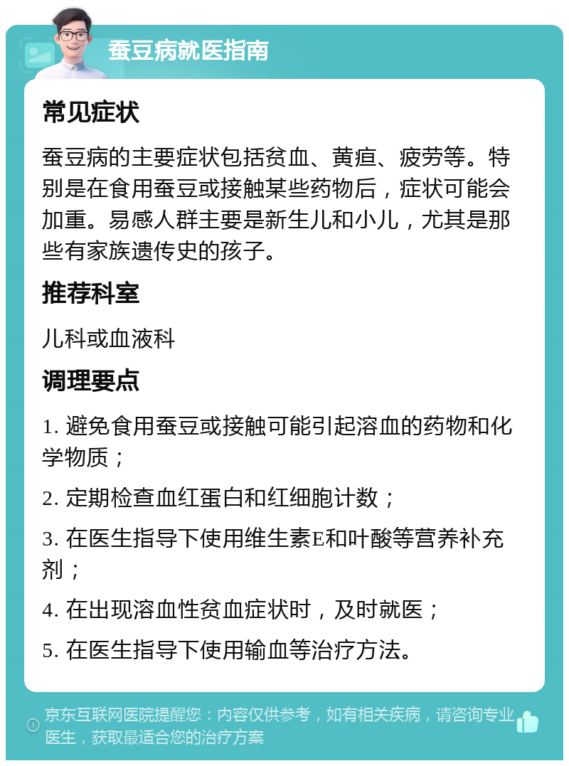 蚕豆病就医指南 常见症状 蚕豆病的主要症状包括贫血、黄疸、疲劳等。特别是在食用蚕豆或接触某些药物后，症状可能会加重。易感人群主要是新生儿和小儿，尤其是那些有家族遗传史的孩子。 推荐科室 儿科或血液科 调理要点 1. 避免食用蚕豆或接触可能引起溶血的药物和化学物质； 2. 定期检查血红蛋白和红细胞计数； 3. 在医生指导下使用维生素E和叶酸等营养补充剂； 4. 在出现溶血性贫血症状时，及时就医； 5. 在医生指导下使用输血等治疗方法。