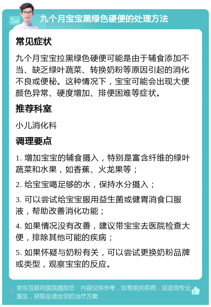 九个月宝宝黑绿色硬便的处理方法 常见症状 九个月宝宝拉黑绿色硬便可能是由于辅食添加不当、缺乏绿叶蔬菜、转换奶粉等原因引起的消化不良或便秘。这种情况下，宝宝可能会出现大便颜色异常、硬度增加、排便困难等症状。 推荐科室 小儿消化科 调理要点 1. 增加宝宝的辅食摄入，特别是富含纤维的绿叶蔬菜和水果，如香蕉、火龙果等； 2. 给宝宝喝足够的水，保持水分摄入； 3. 可以尝试给宝宝服用益生菌或健胃消食口服液，帮助改善消化功能； 4. 如果情况没有改善，建议带宝宝去医院检查大便，排除其他可能的疾病； 5. 如果怀疑与奶粉有关，可以尝试更换奶粉品牌或类型，观察宝宝的反应。