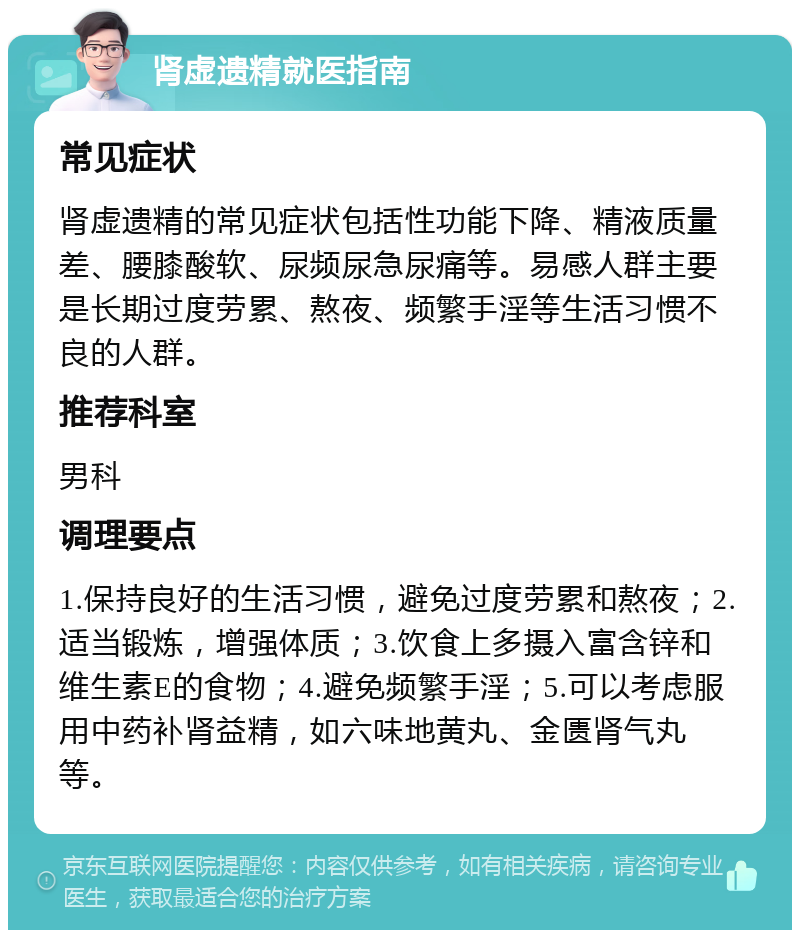 肾虚遗精就医指南 常见症状 肾虚遗精的常见症状包括性功能下降、精液质量差、腰膝酸软、尿频尿急尿痛等。易感人群主要是长期过度劳累、熬夜、频繁手淫等生活习惯不良的人群。 推荐科室 男科 调理要点 1.保持良好的生活习惯，避免过度劳累和熬夜；2.适当锻炼，增强体质；3.饮食上多摄入富含锌和维生素E的食物；4.避免频繁手淫；5.可以考虑服用中药补肾益精，如六味地黄丸、金匮肾气丸等。