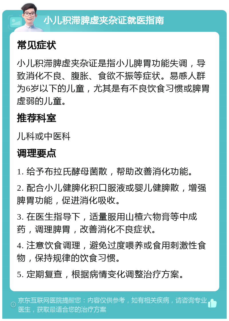 小儿积滞脾虚夹杂证就医指南 常见症状 小儿积滞脾虚夹杂证是指小儿脾胃功能失调，导致消化不良、腹胀、食欲不振等症状。易感人群为6岁以下的儿童，尤其是有不良饮食习惯或脾胃虚弱的儿童。 推荐科室 儿科或中医科 调理要点 1. 给予布拉氏酵母菌散，帮助改善消化功能。 2. 配合小儿健脾化积口服液或婴儿健脾散，增强脾胃功能，促进消化吸收。 3. 在医生指导下，适量服用山楂六物膏等中成药，调理脾胃，改善消化不良症状。 4. 注意饮食调理，避免过度喂养或食用刺激性食物，保持规律的饮食习惯。 5. 定期复查，根据病情变化调整治疗方案。