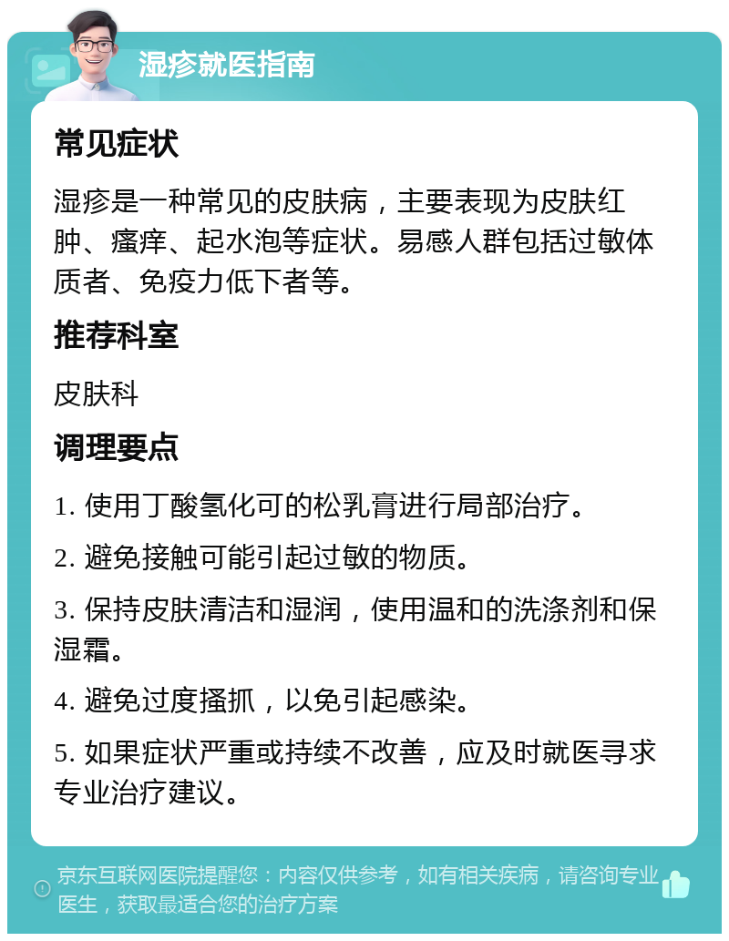 湿疹就医指南 常见症状 湿疹是一种常见的皮肤病，主要表现为皮肤红肿、瘙痒、起水泡等症状。易感人群包括过敏体质者、免疫力低下者等。 推荐科室 皮肤科 调理要点 1. 使用丁酸氢化可的松乳膏进行局部治疗。 2. 避免接触可能引起过敏的物质。 3. 保持皮肤清洁和湿润，使用温和的洗涤剂和保湿霜。 4. 避免过度搔抓，以免引起感染。 5. 如果症状严重或持续不改善，应及时就医寻求专业治疗建议。