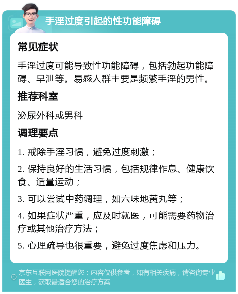 手淫过度引起的性功能障碍 常见症状 手淫过度可能导致性功能障碍，包括勃起功能障碍、早泄等。易感人群主要是频繁手淫的男性。 推荐科室 泌尿外科或男科 调理要点 1. 戒除手淫习惯，避免过度刺激； 2. 保持良好的生活习惯，包括规律作息、健康饮食、适量运动； 3. 可以尝试中药调理，如六味地黄丸等； 4. 如果症状严重，应及时就医，可能需要药物治疗或其他治疗方法； 5. 心理疏导也很重要，避免过度焦虑和压力。