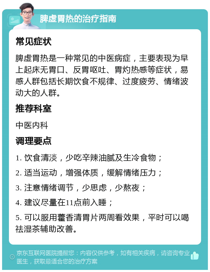 脾虚胃热的治疗指南 常见症状 脾虚胃热是一种常见的中医病症，主要表现为早上起床无胃口、反胃呕吐、胃灼热感等症状，易感人群包括长期饮食不规律、过度疲劳、情绪波动大的人群。 推荐科室 中医内科 调理要点 1. 饮食清淡，少吃辛辣油腻及生冷食物； 2. 适当运动，增强体质，缓解情绪压力； 3. 注意情绪调节，少思虑，少熬夜； 4. 建议尽量在11点前入睡； 5. 可以服用藿香清胃片两周看效果，平时可以喝祛湿茶辅助改善。