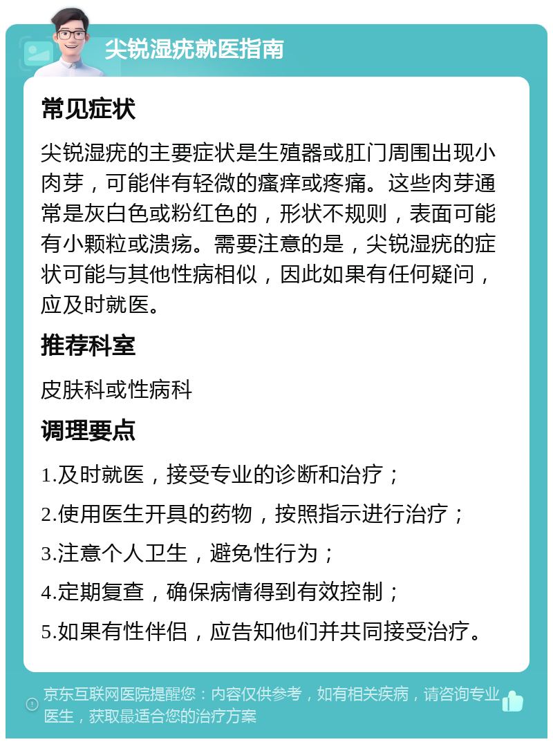 尖锐湿疣就医指南 常见症状 尖锐湿疣的主要症状是生殖器或肛门周围出现小肉芽，可能伴有轻微的瘙痒或疼痛。这些肉芽通常是灰白色或粉红色的，形状不规则，表面可能有小颗粒或溃疡。需要注意的是，尖锐湿疣的症状可能与其他性病相似，因此如果有任何疑问，应及时就医。 推荐科室 皮肤科或性病科 调理要点 1.及时就医，接受专业的诊断和治疗； 2.使用医生开具的药物，按照指示进行治疗； 3.注意个人卫生，避免性行为； 4.定期复查，确保病情得到有效控制； 5.如果有性伴侣，应告知他们并共同接受治疗。