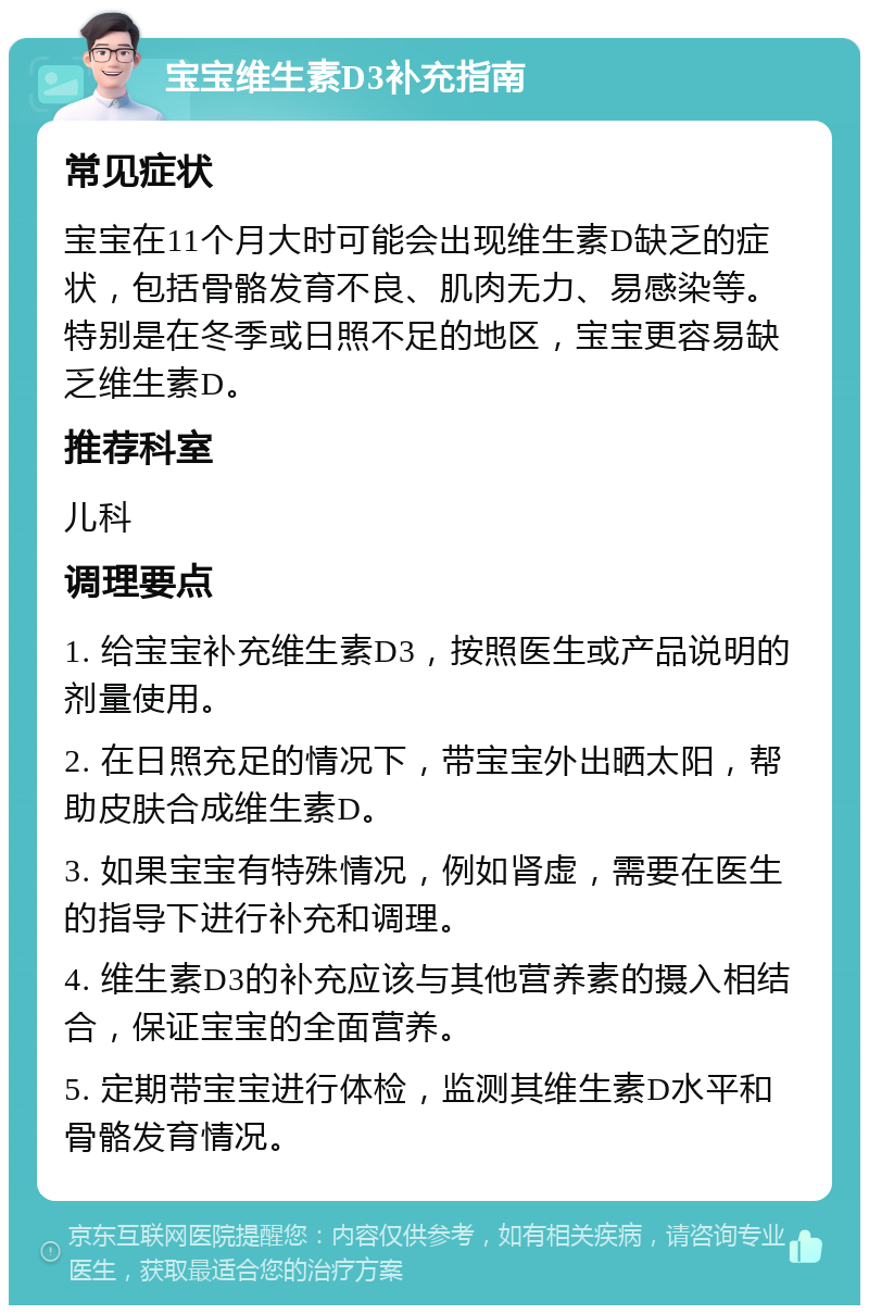 宝宝维生素D3补充指南 常见症状 宝宝在11个月大时可能会出现维生素D缺乏的症状，包括骨骼发育不良、肌肉无力、易感染等。特别是在冬季或日照不足的地区，宝宝更容易缺乏维生素D。 推荐科室 儿科 调理要点 1. 给宝宝补充维生素D3，按照医生或产品说明的剂量使用。 2. 在日照充足的情况下，带宝宝外出晒太阳，帮助皮肤合成维生素D。 3. 如果宝宝有特殊情况，例如肾虚，需要在医生的指导下进行补充和调理。 4. 维生素D3的补充应该与其他营养素的摄入相结合，保证宝宝的全面营养。 5. 定期带宝宝进行体检，监测其维生素D水平和骨骼发育情况。