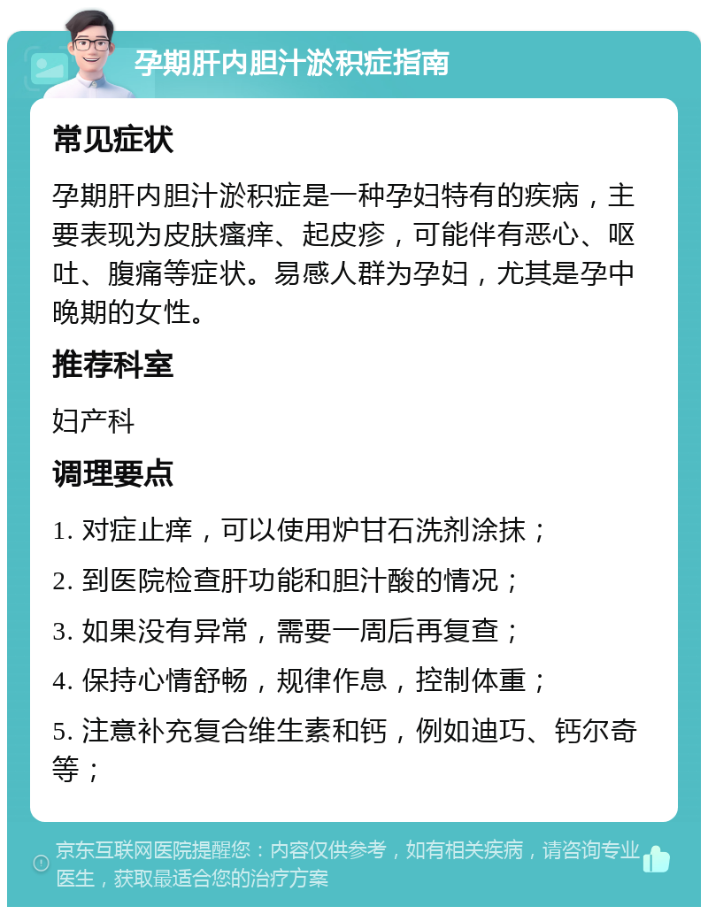 孕期肝内胆汁淤积症指南 常见症状 孕期肝内胆汁淤积症是一种孕妇特有的疾病，主要表现为皮肤瘙痒、起皮疹，可能伴有恶心、呕吐、腹痛等症状。易感人群为孕妇，尤其是孕中晚期的女性。 推荐科室 妇产科 调理要点 1. 对症止痒，可以使用炉甘石洗剂涂抹； 2. 到医院检查肝功能和胆汁酸的情况； 3. 如果没有异常，需要一周后再复查； 4. 保持心情舒畅，规律作息，控制体重； 5. 注意补充复合维生素和钙，例如迪巧、钙尔奇等；