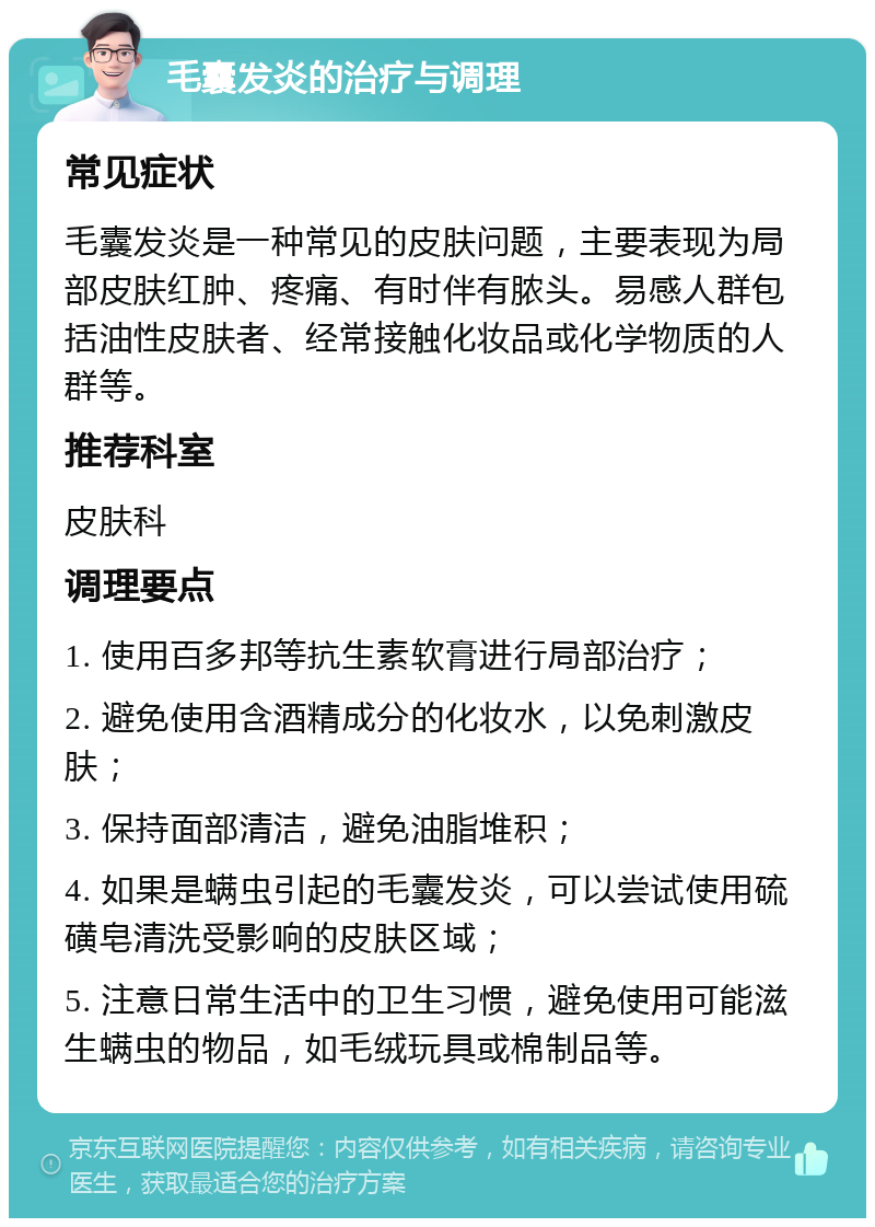 毛囊发炎的治疗与调理 常见症状 毛囊发炎是一种常见的皮肤问题，主要表现为局部皮肤红肿、疼痛、有时伴有脓头。易感人群包括油性皮肤者、经常接触化妆品或化学物质的人群等。 推荐科室 皮肤科 调理要点 1. 使用百多邦等抗生素软膏进行局部治疗； 2. 避免使用含酒精成分的化妆水，以免刺激皮肤； 3. 保持面部清洁，避免油脂堆积； 4. 如果是螨虫引起的毛囊发炎，可以尝试使用硫磺皂清洗受影响的皮肤区域； 5. 注意日常生活中的卫生习惯，避免使用可能滋生螨虫的物品，如毛绒玩具或棉制品等。