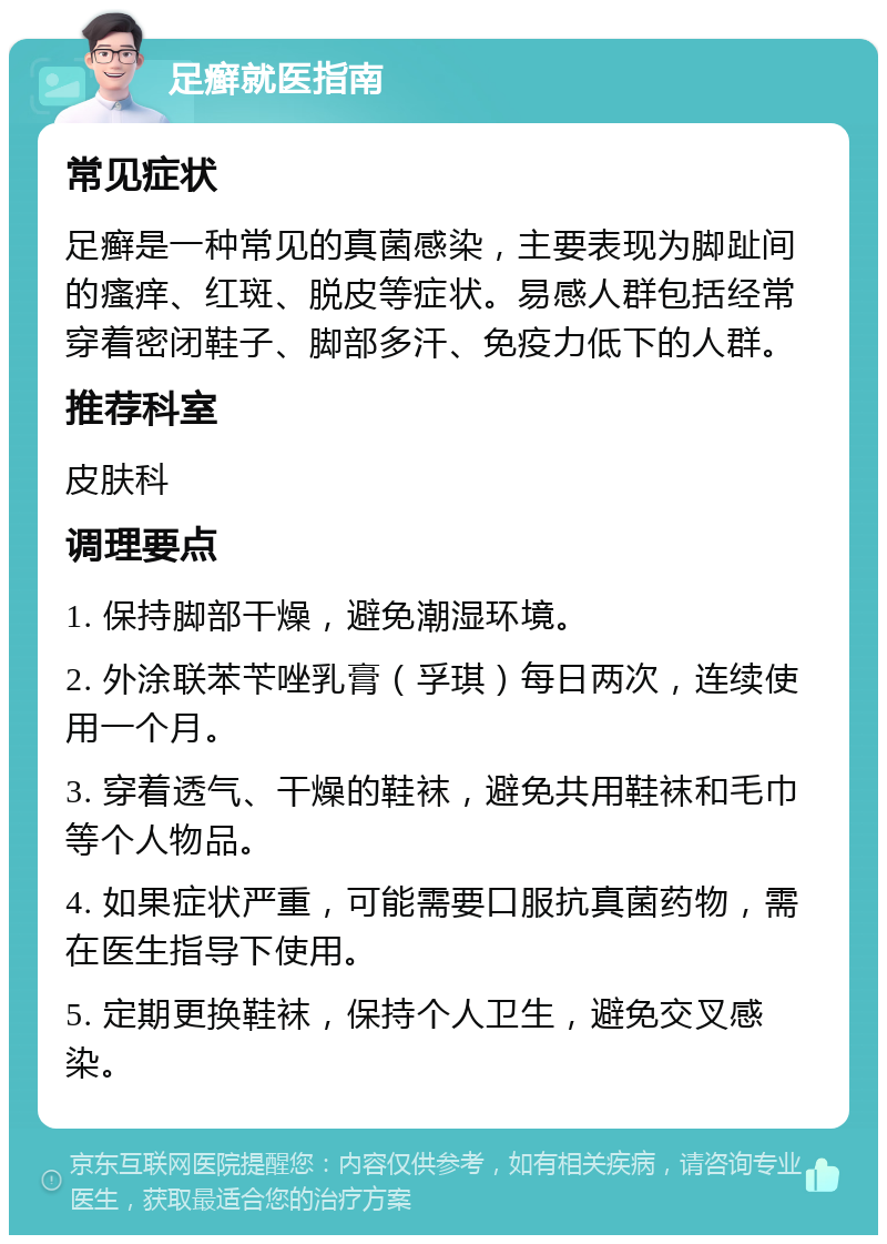 足癣就医指南 常见症状 足癣是一种常见的真菌感染，主要表现为脚趾间的瘙痒、红斑、脱皮等症状。易感人群包括经常穿着密闭鞋子、脚部多汗、免疫力低下的人群。 推荐科室 皮肤科 调理要点 1. 保持脚部干燥，避免潮湿环境。 2. 外涂联苯苄唑乳膏（孚琪）每日两次，连续使用一个月。 3. 穿着透气、干燥的鞋袜，避免共用鞋袜和毛巾等个人物品。 4. 如果症状严重，可能需要口服抗真菌药物，需在医生指导下使用。 5. 定期更换鞋袜，保持个人卫生，避免交叉感染。