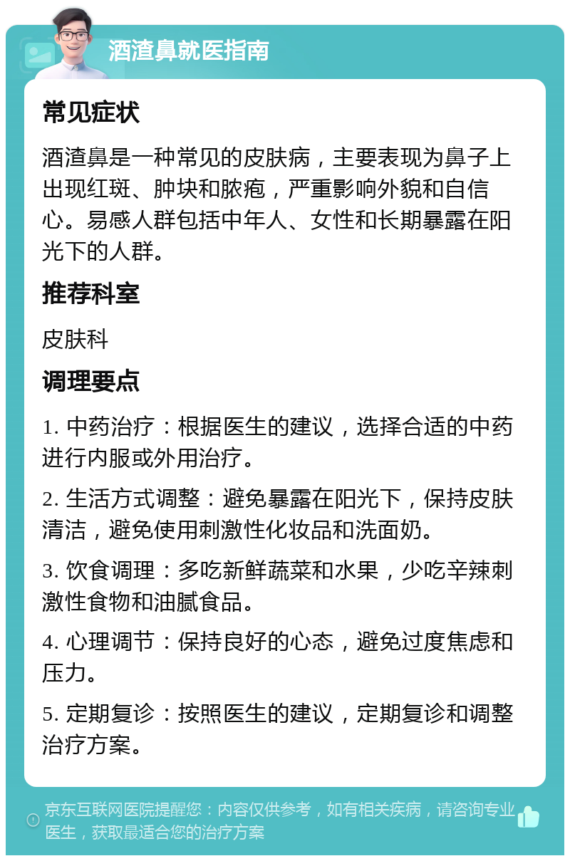 酒渣鼻就医指南 常见症状 酒渣鼻是一种常见的皮肤病，主要表现为鼻子上出现红斑、肿块和脓疱，严重影响外貌和自信心。易感人群包括中年人、女性和长期暴露在阳光下的人群。 推荐科室 皮肤科 调理要点 1. 中药治疗：根据医生的建议，选择合适的中药进行内服或外用治疗。 2. 生活方式调整：避免暴露在阳光下，保持皮肤清洁，避免使用刺激性化妆品和洗面奶。 3. 饮食调理：多吃新鲜蔬菜和水果，少吃辛辣刺激性食物和油腻食品。 4. 心理调节：保持良好的心态，避免过度焦虑和压力。 5. 定期复诊：按照医生的建议，定期复诊和调整治疗方案。