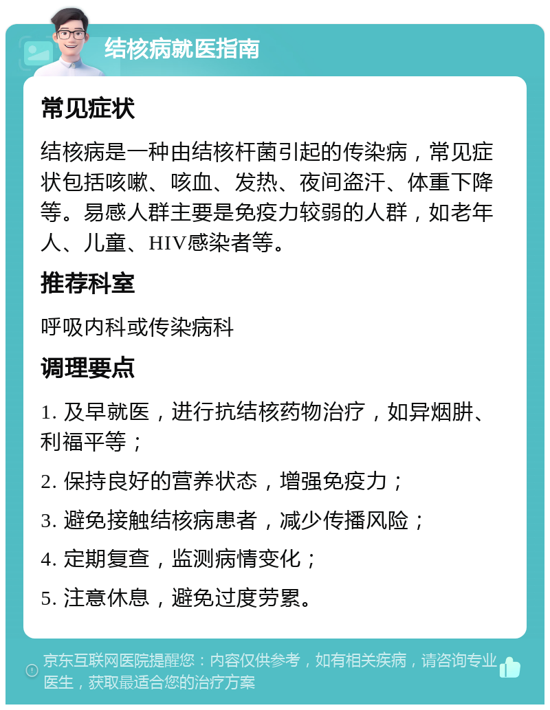 结核病就医指南 常见症状 结核病是一种由结核杆菌引起的传染病，常见症状包括咳嗽、咳血、发热、夜间盗汗、体重下降等。易感人群主要是免疫力较弱的人群，如老年人、儿童、HIV感染者等。 推荐科室 呼吸内科或传染病科 调理要点 1. 及早就医，进行抗结核药物治疗，如异烟肼、利福平等； 2. 保持良好的营养状态，增强免疫力； 3. 避免接触结核病患者，减少传播风险； 4. 定期复查，监测病情变化； 5. 注意休息，避免过度劳累。