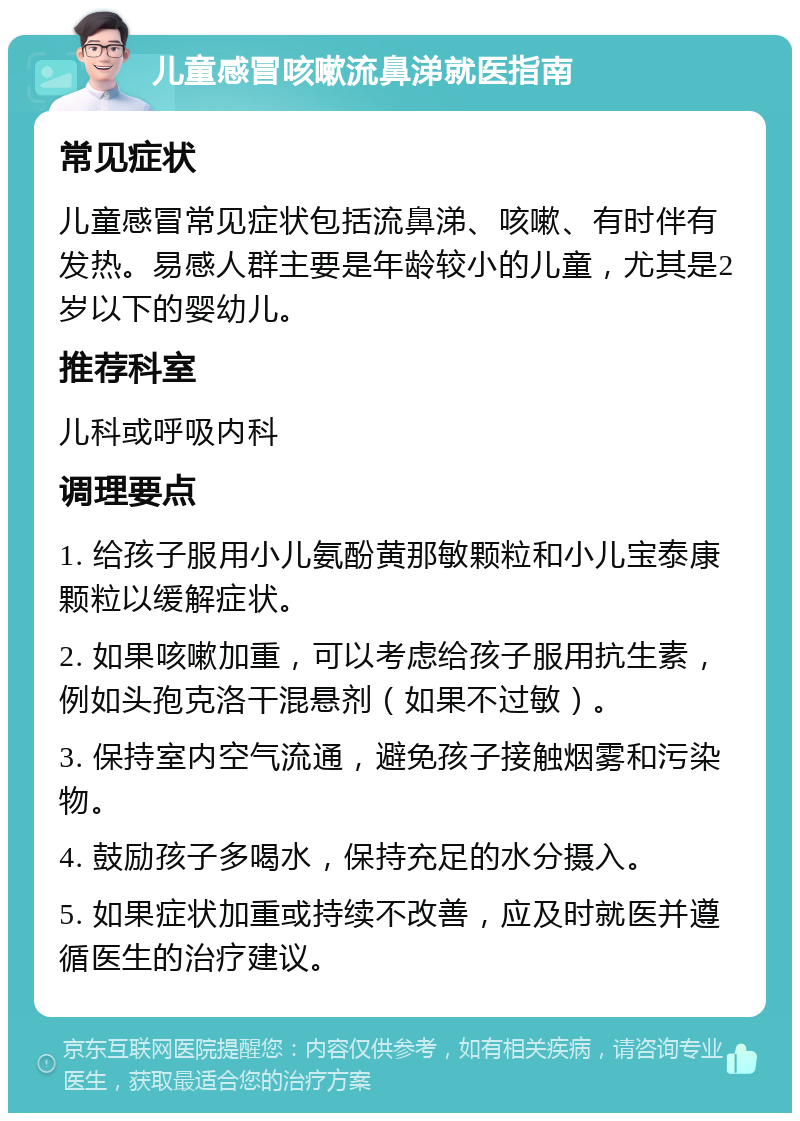 儿童感冒咳嗽流鼻涕就医指南 常见症状 儿童感冒常见症状包括流鼻涕、咳嗽、有时伴有发热。易感人群主要是年龄较小的儿童，尤其是2岁以下的婴幼儿。 推荐科室 儿科或呼吸内科 调理要点 1. 给孩子服用小儿氨酚黄那敏颗粒和小儿宝泰康颗粒以缓解症状。 2. 如果咳嗽加重，可以考虑给孩子服用抗生素，例如头孢克洛干混悬剂（如果不过敏）。 3. 保持室内空气流通，避免孩子接触烟雾和污染物。 4. 鼓励孩子多喝水，保持充足的水分摄入。 5. 如果症状加重或持续不改善，应及时就医并遵循医生的治疗建议。