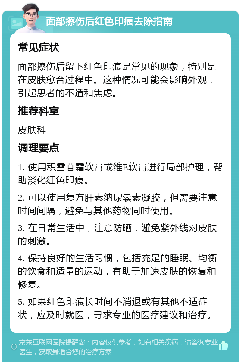 面部擦伤后红色印痕去除指南 常见症状 面部擦伤后留下红色印痕是常见的现象，特别是在皮肤愈合过程中。这种情况可能会影响外观，引起患者的不适和焦虑。 推荐科室 皮肤科 调理要点 1. 使用积雪苷霜软膏或维E软膏进行局部护理，帮助淡化红色印痕。 2. 可以使用复方肝素纳尿囊素凝胶，但需要注意时间间隔，避免与其他药物同时使用。 3. 在日常生活中，注意防晒，避免紫外线对皮肤的刺激。 4. 保持良好的生活习惯，包括充足的睡眠、均衡的饮食和适量的运动，有助于加速皮肤的恢复和修复。 5. 如果红色印痕长时间不消退或有其他不适症状，应及时就医，寻求专业的医疗建议和治疗。