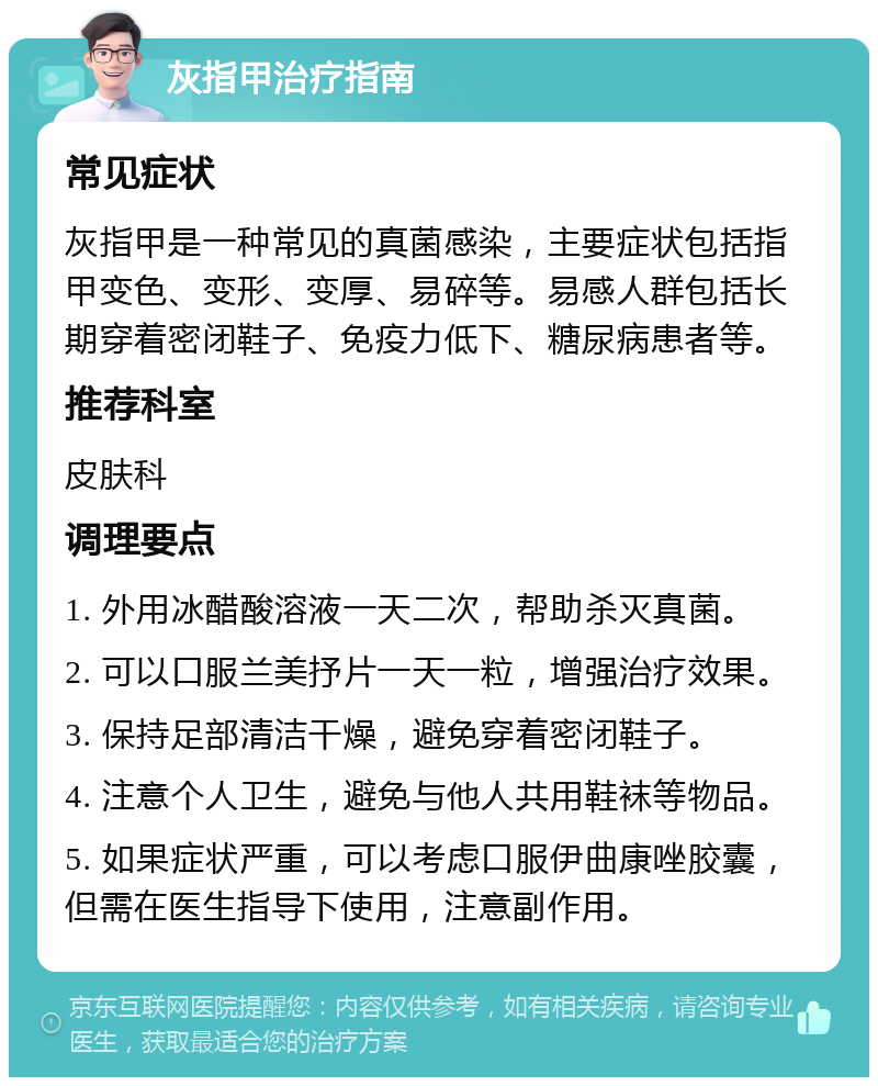 灰指甲治疗指南 常见症状 灰指甲是一种常见的真菌感染，主要症状包括指甲变色、变形、变厚、易碎等。易感人群包括长期穿着密闭鞋子、免疫力低下、糖尿病患者等。 推荐科室 皮肤科 调理要点 1. 外用冰醋酸溶液一天二次，帮助杀灭真菌。 2. 可以口服兰美抒片一天一粒，增强治疗效果。 3. 保持足部清洁干燥，避免穿着密闭鞋子。 4. 注意个人卫生，避免与他人共用鞋袜等物品。 5. 如果症状严重，可以考虑口服伊曲康唑胶囊，但需在医生指导下使用，注意副作用。