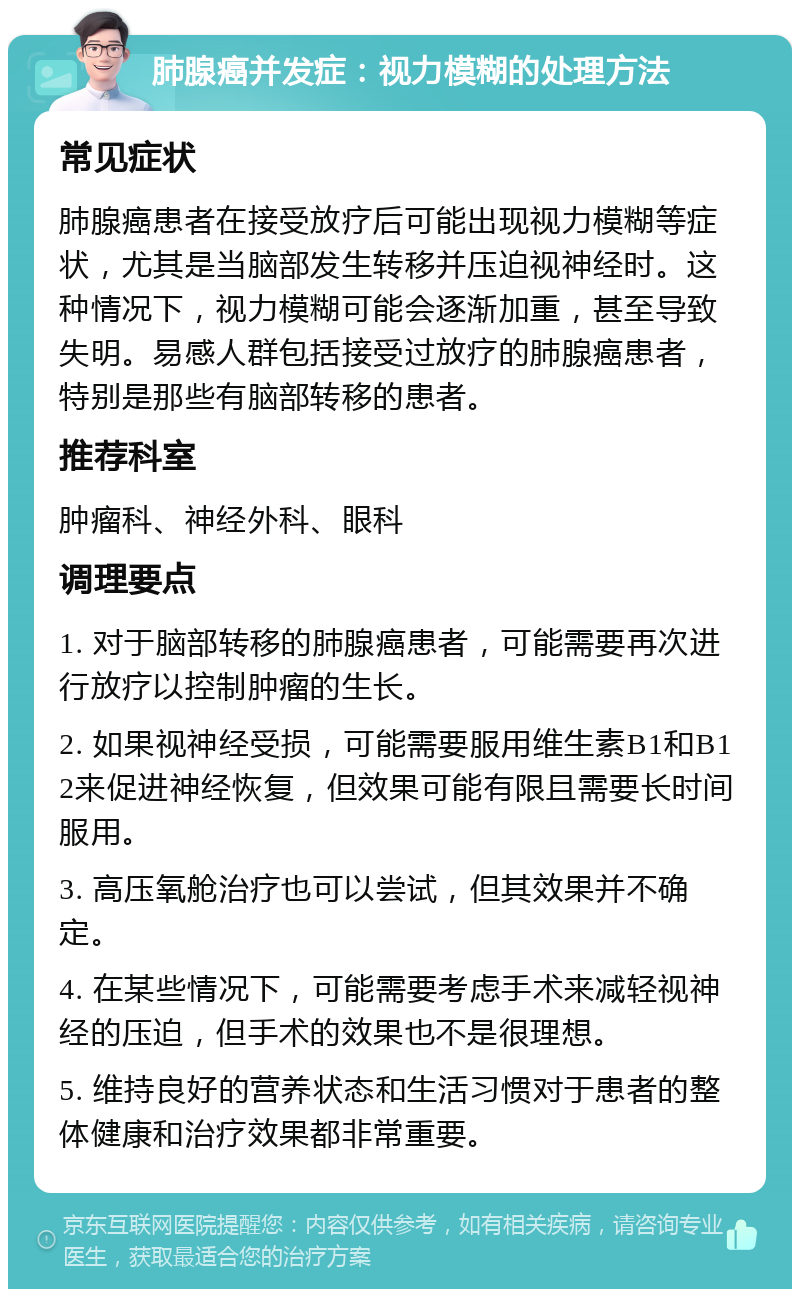 肺腺癌并发症：视力模糊的处理方法 常见症状 肺腺癌患者在接受放疗后可能出现视力模糊等症状，尤其是当脑部发生转移并压迫视神经时。这种情况下，视力模糊可能会逐渐加重，甚至导致失明。易感人群包括接受过放疗的肺腺癌患者，特别是那些有脑部转移的患者。 推荐科室 肿瘤科、神经外科、眼科 调理要点 1. 对于脑部转移的肺腺癌患者，可能需要再次进行放疗以控制肿瘤的生长。 2. 如果视神经受损，可能需要服用维生素B1和B12来促进神经恢复，但效果可能有限且需要长时间服用。 3. 高压氧舱治疗也可以尝试，但其效果并不确定。 4. 在某些情况下，可能需要考虑手术来减轻视神经的压迫，但手术的效果也不是很理想。 5. 维持良好的营养状态和生活习惯对于患者的整体健康和治疗效果都非常重要。