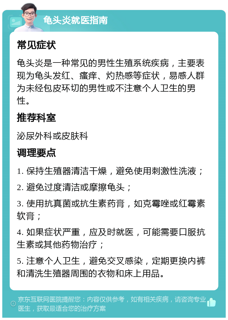 龟头炎就医指南 常见症状 龟头炎是一种常见的男性生殖系统疾病，主要表现为龟头发红、瘙痒、灼热感等症状，易感人群为未经包皮环切的男性或不注意个人卫生的男性。 推荐科室 泌尿外科或皮肤科 调理要点 1. 保持生殖器清洁干燥，避免使用刺激性洗液； 2. 避免过度清洁或摩擦龟头； 3. 使用抗真菌或抗生素药膏，如克霉唑或红霉素软膏； 4. 如果症状严重，应及时就医，可能需要口服抗生素或其他药物治疗； 5. 注意个人卫生，避免交叉感染，定期更换内裤和清洗生殖器周围的衣物和床上用品。