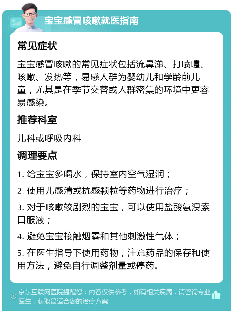 宝宝感冒咳嗽就医指南 常见症状 宝宝感冒咳嗽的常见症状包括流鼻涕、打喷嚏、咳嗽、发热等，易感人群为婴幼儿和学龄前儿童，尤其是在季节交替或人群密集的环境中更容易感染。 推荐科室 儿科或呼吸内科 调理要点 1. 给宝宝多喝水，保持室内空气湿润； 2. 使用儿感清或抗感颗粒等药物进行治疗； 3. 对于咳嗽较剧烈的宝宝，可以使用盐酸氨溴索口服液； 4. 避免宝宝接触烟雾和其他刺激性气体； 5. 在医生指导下使用药物，注意药品的保存和使用方法，避免自行调整剂量或停药。