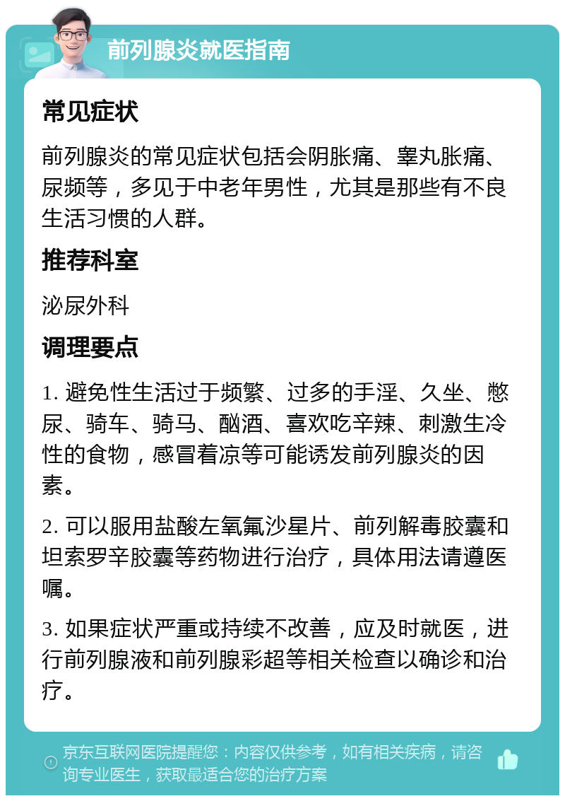 前列腺炎就医指南 常见症状 前列腺炎的常见症状包括会阴胀痛、睾丸胀痛、尿频等，多见于中老年男性，尤其是那些有不良生活习惯的人群。 推荐科室 泌尿外科 调理要点 1. 避免性生活过于频繁、过多的手淫、久坐、憋尿、骑车、骑马、酗酒、喜欢吃辛辣、刺激生冷性的食物，感冒着凉等可能诱发前列腺炎的因素。 2. 可以服用盐酸左氧氟沙星片、前列解毒胶囊和坦索罗辛胶囊等药物进行治疗，具体用法请遵医嘱。 3. 如果症状严重或持续不改善，应及时就医，进行前列腺液和前列腺彩超等相关检查以确诊和治疗。