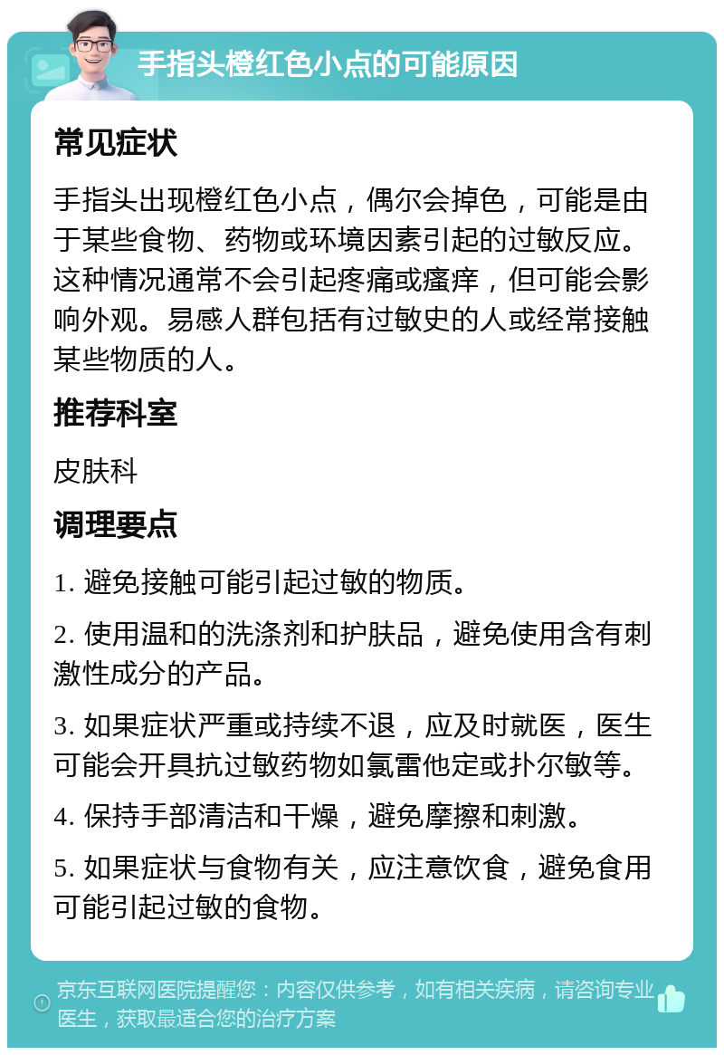 手指头橙红色小点的可能原因 常见症状 手指头出现橙红色小点，偶尔会掉色，可能是由于某些食物、药物或环境因素引起的过敏反应。这种情况通常不会引起疼痛或瘙痒，但可能会影响外观。易感人群包括有过敏史的人或经常接触某些物质的人。 推荐科室 皮肤科 调理要点 1. 避免接触可能引起过敏的物质。 2. 使用温和的洗涤剂和护肤品，避免使用含有刺激性成分的产品。 3. 如果症状严重或持续不退，应及时就医，医生可能会开具抗过敏药物如氯雷他定或扑尔敏等。 4. 保持手部清洁和干燥，避免摩擦和刺激。 5. 如果症状与食物有关，应注意饮食，避免食用可能引起过敏的食物。