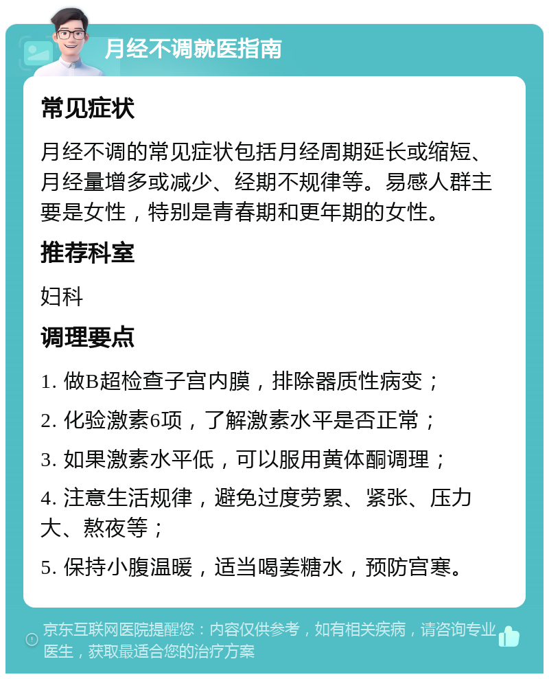 月经不调就医指南 常见症状 月经不调的常见症状包括月经周期延长或缩短、月经量增多或减少、经期不规律等。易感人群主要是女性，特别是青春期和更年期的女性。 推荐科室 妇科 调理要点 1. 做B超检查子宫内膜，排除器质性病变； 2. 化验激素6项，了解激素水平是否正常； 3. 如果激素水平低，可以服用黄体酮调理； 4. 注意生活规律，避免过度劳累、紧张、压力大、熬夜等； 5. 保持小腹温暖，适当喝姜糖水，预防宫寒。