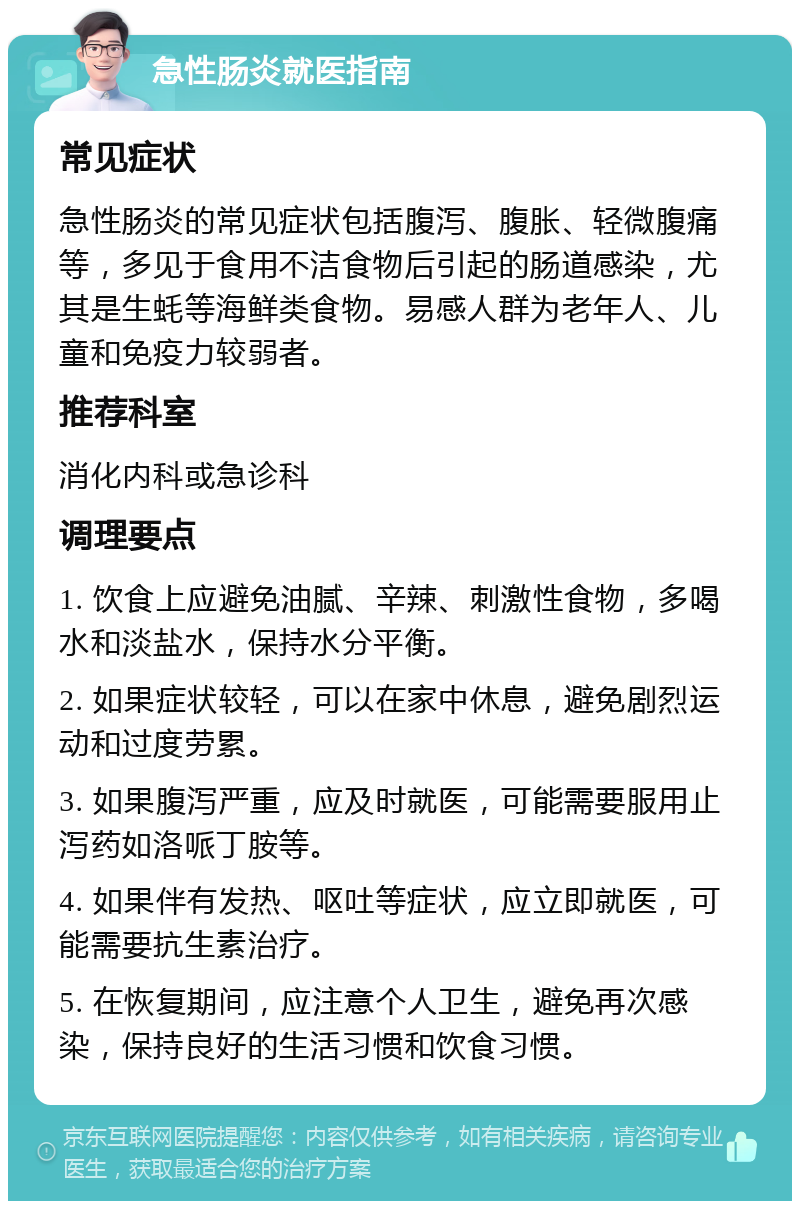 急性肠炎就医指南 常见症状 急性肠炎的常见症状包括腹泻、腹胀、轻微腹痛等，多见于食用不洁食物后引起的肠道感染，尤其是生蚝等海鲜类食物。易感人群为老年人、儿童和免疫力较弱者。 推荐科室 消化内科或急诊科 调理要点 1. 饮食上应避免油腻、辛辣、刺激性食物，多喝水和淡盐水，保持水分平衡。 2. 如果症状较轻，可以在家中休息，避免剧烈运动和过度劳累。 3. 如果腹泻严重，应及时就医，可能需要服用止泻药如洛哌丁胺等。 4. 如果伴有发热、呕吐等症状，应立即就医，可能需要抗生素治疗。 5. 在恢复期间，应注意个人卫生，避免再次感染，保持良好的生活习惯和饮食习惯。