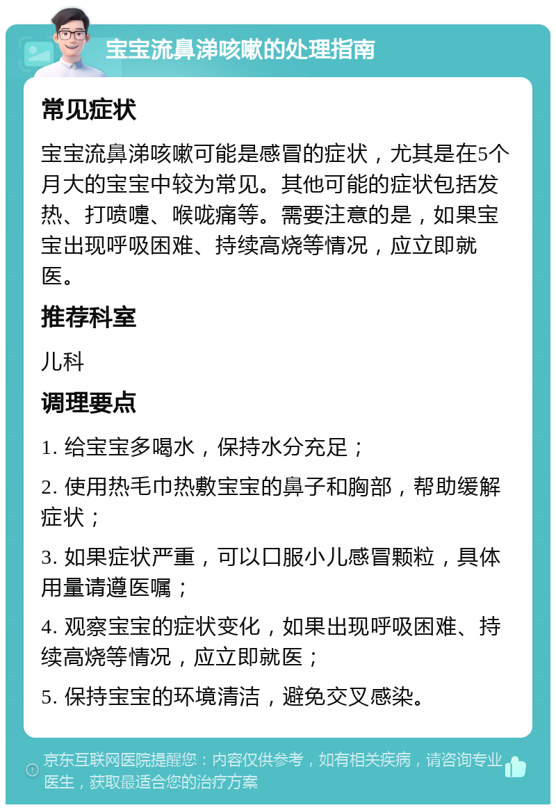 宝宝流鼻涕咳嗽的处理指南 常见症状 宝宝流鼻涕咳嗽可能是感冒的症状，尤其是在5个月大的宝宝中较为常见。其他可能的症状包括发热、打喷嚏、喉咙痛等。需要注意的是，如果宝宝出现呼吸困难、持续高烧等情况，应立即就医。 推荐科室 儿科 调理要点 1. 给宝宝多喝水，保持水分充足； 2. 使用热毛巾热敷宝宝的鼻子和胸部，帮助缓解症状； 3. 如果症状严重，可以口服小儿感冒颗粒，具体用量请遵医嘱； 4. 观察宝宝的症状变化，如果出现呼吸困难、持续高烧等情况，应立即就医； 5. 保持宝宝的环境清洁，避免交叉感染。