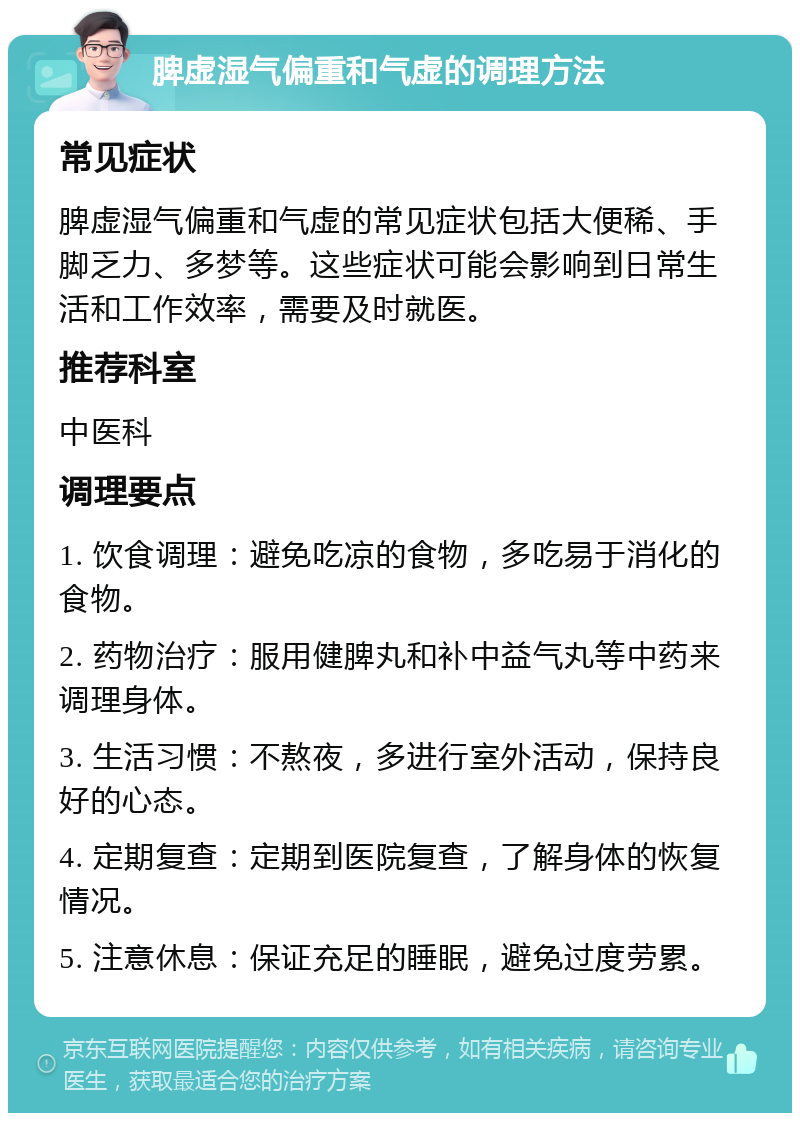 脾虚湿气偏重和气虚的调理方法 常见症状 脾虚湿气偏重和气虚的常见症状包括大便稀、手脚乏力、多梦等。这些症状可能会影响到日常生活和工作效率，需要及时就医。 推荐科室 中医科 调理要点 1. 饮食调理：避免吃凉的食物，多吃易于消化的食物。 2. 药物治疗：服用健脾丸和补中益气丸等中药来调理身体。 3. 生活习惯：不熬夜，多进行室外活动，保持良好的心态。 4. 定期复查：定期到医院复查，了解身体的恢复情况。 5. 注意休息：保证充足的睡眠，避免过度劳累。