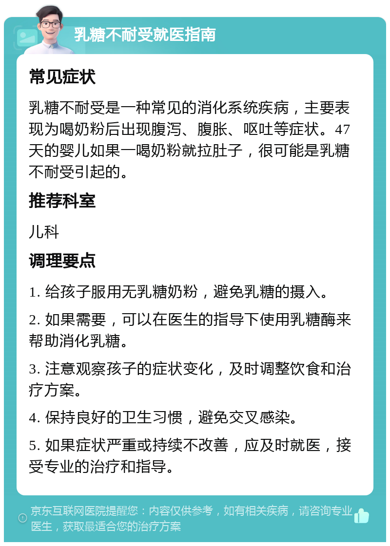 乳糖不耐受就医指南 常见症状 乳糖不耐受是一种常见的消化系统疾病，主要表现为喝奶粉后出现腹泻、腹胀、呕吐等症状。47天的婴儿如果一喝奶粉就拉肚子，很可能是乳糖不耐受引起的。 推荐科室 儿科 调理要点 1. 给孩子服用无乳糖奶粉，避免乳糖的摄入。 2. 如果需要，可以在医生的指导下使用乳糖酶来帮助消化乳糖。 3. 注意观察孩子的症状变化，及时调整饮食和治疗方案。 4. 保持良好的卫生习惯，避免交叉感染。 5. 如果症状严重或持续不改善，应及时就医，接受专业的治疗和指导。