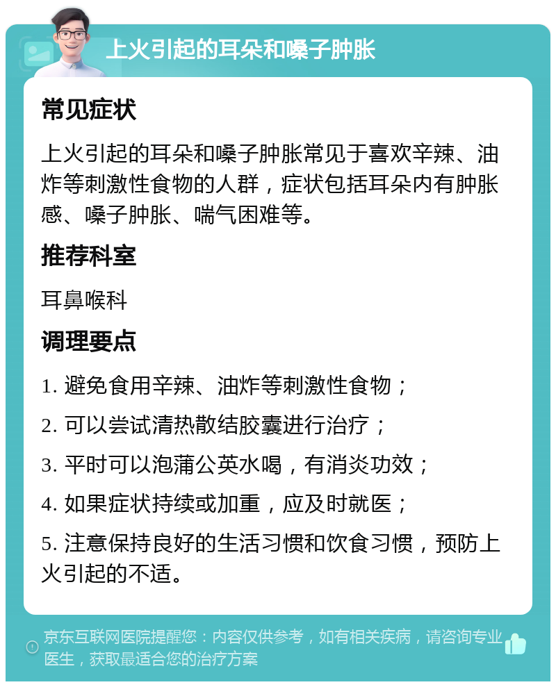 上火引起的耳朵和嗓子肿胀 常见症状 上火引起的耳朵和嗓子肿胀常见于喜欢辛辣、油炸等刺激性食物的人群，症状包括耳朵内有肿胀感、嗓子肿胀、喘气困难等。 推荐科室 耳鼻喉科 调理要点 1. 避免食用辛辣、油炸等刺激性食物； 2. 可以尝试清热散结胶囊进行治疗； 3. 平时可以泡蒲公英水喝，有消炎功效； 4. 如果症状持续或加重，应及时就医； 5. 注意保持良好的生活习惯和饮食习惯，预防上火引起的不适。