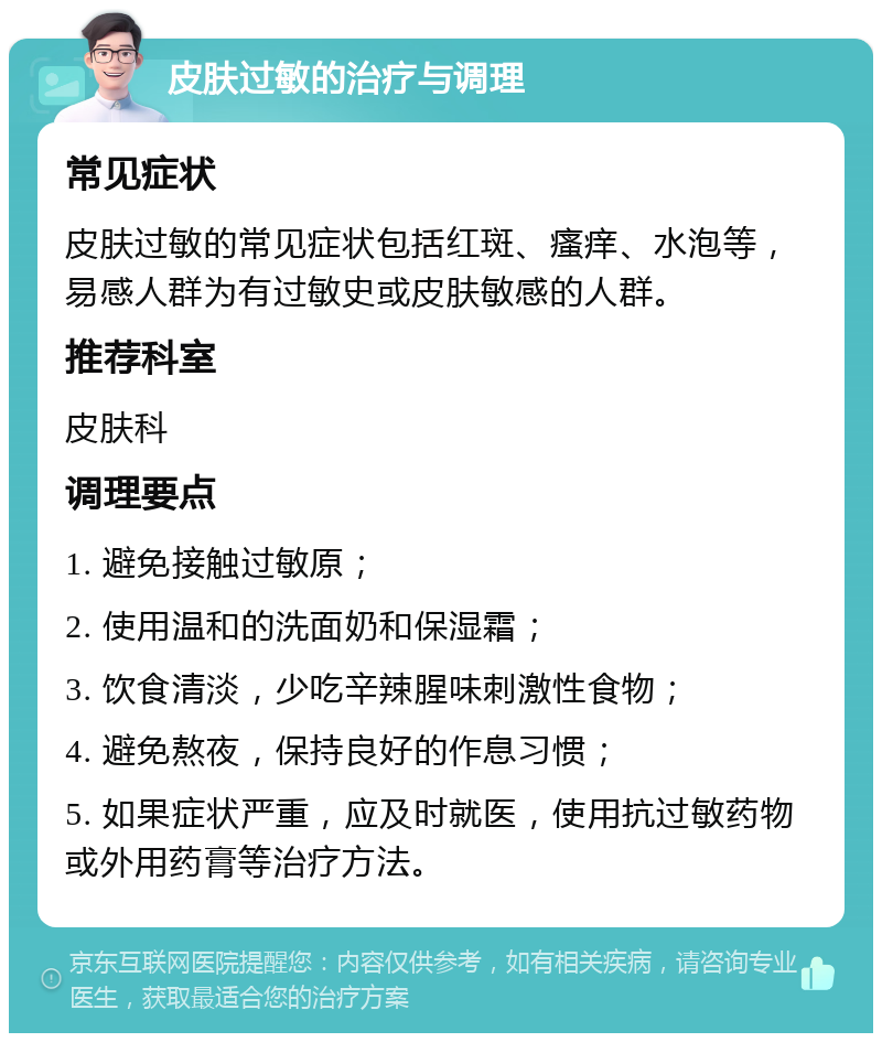 皮肤过敏的治疗与调理 常见症状 皮肤过敏的常见症状包括红斑、瘙痒、水泡等，易感人群为有过敏史或皮肤敏感的人群。 推荐科室 皮肤科 调理要点 1. 避免接触过敏原； 2. 使用温和的洗面奶和保湿霜； 3. 饮食清淡，少吃辛辣腥味刺激性食物； 4. 避免熬夜，保持良好的作息习惯； 5. 如果症状严重，应及时就医，使用抗过敏药物或外用药膏等治疗方法。