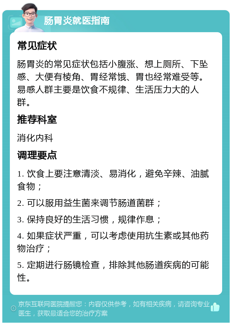 肠胃炎就医指南 常见症状 肠胃炎的常见症状包括小腹涨、想上厕所、下坠感、大便有棱角、胃经常饿、胃也经常难受等。易感人群主要是饮食不规律、生活压力大的人群。 推荐科室 消化内科 调理要点 1. 饮食上要注意清淡、易消化，避免辛辣、油腻食物； 2. 可以服用益生菌来调节肠道菌群； 3. 保持良好的生活习惯，规律作息； 4. 如果症状严重，可以考虑使用抗生素或其他药物治疗； 5. 定期进行肠镜检查，排除其他肠道疾病的可能性。