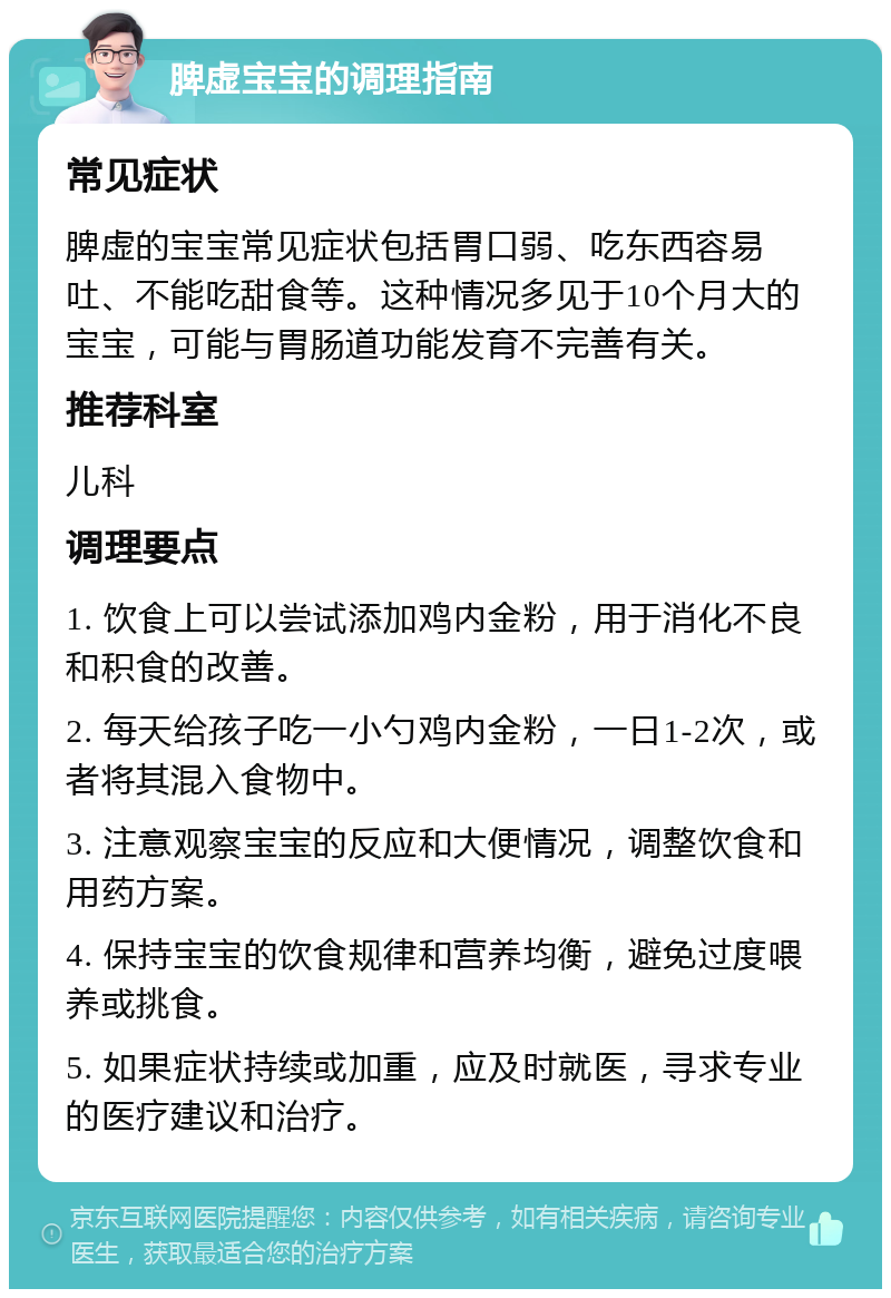 脾虚宝宝的调理指南 常见症状 脾虚的宝宝常见症状包括胃口弱、吃东西容易吐、不能吃甜食等。这种情况多见于10个月大的宝宝，可能与胃肠道功能发育不完善有关。 推荐科室 儿科 调理要点 1. 饮食上可以尝试添加鸡内金粉，用于消化不良和积食的改善。 2. 每天给孩子吃一小勺鸡内金粉，一日1-2次，或者将其混入食物中。 3. 注意观察宝宝的反应和大便情况，调整饮食和用药方案。 4. 保持宝宝的饮食规律和营养均衡，避免过度喂养或挑食。 5. 如果症状持续或加重，应及时就医，寻求专业的医疗建议和治疗。