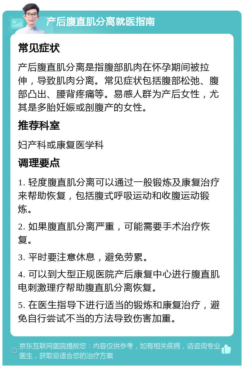 产后腹直肌分离就医指南 常见症状 产后腹直肌分离是指腹部肌肉在怀孕期间被拉伸，导致肌肉分离。常见症状包括腹部松弛、腹部凸出、腰背疼痛等。易感人群为产后女性，尤其是多胎妊娠或剖腹产的女性。 推荐科室 妇产科或康复医学科 调理要点 1. 轻度腹直肌分离可以通过一般锻炼及康复治疗来帮助恢复，包括腹式呼吸运动和收腹运动锻炼。 2. 如果腹直肌分离严重，可能需要手术治疗恢复。 3. 平时要注意休息，避免劳累。 4. 可以到大型正规医院产后康复中心进行腹直肌电刺激理疗帮助腹直肌分离恢复。 5. 在医生指导下进行适当的锻炼和康复治疗，避免自行尝试不当的方法导致伤害加重。