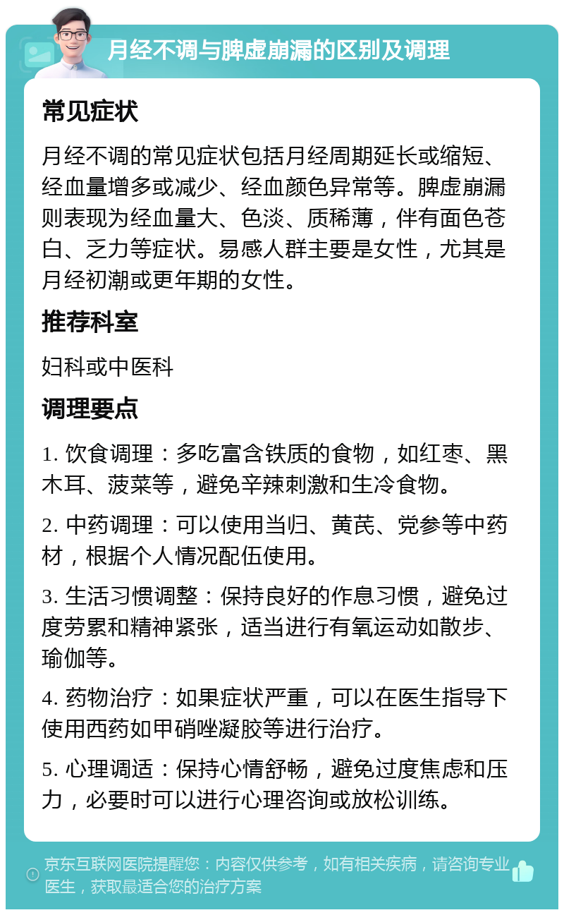 月经不调与脾虚崩漏的区别及调理 常见症状 月经不调的常见症状包括月经周期延长或缩短、经血量增多或减少、经血颜色异常等。脾虚崩漏则表现为经血量大、色淡、质稀薄，伴有面色苍白、乏力等症状。易感人群主要是女性，尤其是月经初潮或更年期的女性。 推荐科室 妇科或中医科 调理要点 1. 饮食调理：多吃富含铁质的食物，如红枣、黑木耳、菠菜等，避免辛辣刺激和生冷食物。 2. 中药调理：可以使用当归、黄芪、党参等中药材，根据个人情况配伍使用。 3. 生活习惯调整：保持良好的作息习惯，避免过度劳累和精神紧张，适当进行有氧运动如散步、瑜伽等。 4. 药物治疗：如果症状严重，可以在医生指导下使用西药如甲硝唑凝胶等进行治疗。 5. 心理调适：保持心情舒畅，避免过度焦虑和压力，必要时可以进行心理咨询或放松训练。