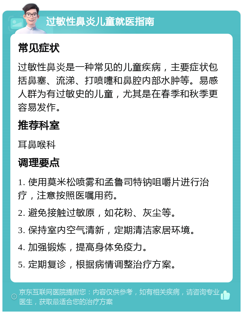 过敏性鼻炎儿童就医指南 常见症状 过敏性鼻炎是一种常见的儿童疾病，主要症状包括鼻塞、流涕、打喷嚏和鼻腔内部水肿等。易感人群为有过敏史的儿童，尤其是在春季和秋季更容易发作。 推荐科室 耳鼻喉科 调理要点 1. 使用莫米松喷雾和孟鲁司特钠咀嚼片进行治疗，注意按照医嘱用药。 2. 避免接触过敏原，如花粉、灰尘等。 3. 保持室内空气清新，定期清洁家居环境。 4. 加强锻炼，提高身体免疫力。 5. 定期复诊，根据病情调整治疗方案。