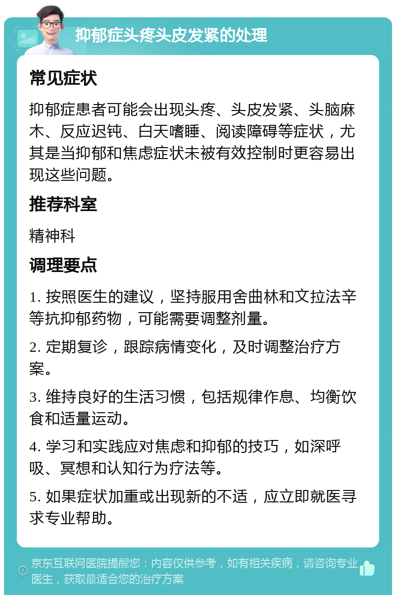 抑郁症头疼头皮发紧的处理 常见症状 抑郁症患者可能会出现头疼、头皮发紧、头脑麻木、反应迟钝、白天嗜睡、阅读障碍等症状，尤其是当抑郁和焦虑症状未被有效控制时更容易出现这些问题。 推荐科室 精神科 调理要点 1. 按照医生的建议，坚持服用舍曲林和文拉法辛等抗抑郁药物，可能需要调整剂量。 2. 定期复诊，跟踪病情变化，及时调整治疗方案。 3. 维持良好的生活习惯，包括规律作息、均衡饮食和适量运动。 4. 学习和实践应对焦虑和抑郁的技巧，如深呼吸、冥想和认知行为疗法等。 5. 如果症状加重或出现新的不适，应立即就医寻求专业帮助。