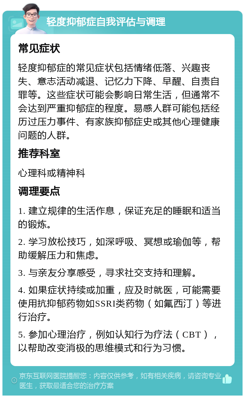 轻度抑郁症自我评估与调理 常见症状 轻度抑郁症的常见症状包括情绪低落、兴趣丧失、意志活动减退、记忆力下降、早醒、自责自罪等。这些症状可能会影响日常生活，但通常不会达到严重抑郁症的程度。易感人群可能包括经历过压力事件、有家族抑郁症史或其他心理健康问题的人群。 推荐科室 心理科或精神科 调理要点 1. 建立规律的生活作息，保证充足的睡眠和适当的锻炼。 2. 学习放松技巧，如深呼吸、冥想或瑜伽等，帮助缓解压力和焦虑。 3. 与亲友分享感受，寻求社交支持和理解。 4. 如果症状持续或加重，应及时就医，可能需要使用抗抑郁药物如SSRI类药物（如氟西汀）等进行治疗。 5. 参加心理治疗，例如认知行为疗法（CBT），以帮助改变消极的思维模式和行为习惯。