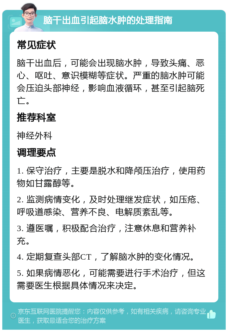 脑干出血引起脑水肿的处理指南 常见症状 脑干出血后，可能会出现脑水肿，导致头痛、恶心、呕吐、意识模糊等症状。严重的脑水肿可能会压迫头部神经，影响血液循环，甚至引起脑死亡。 推荐科室 神经外科 调理要点 1. 保守治疗，主要是脱水和降颅压治疗，使用药物如甘露醇等。 2. 监测病情变化，及时处理继发症状，如压疮、呼吸道感染、营养不良、电解质紊乱等。 3. 遵医嘱，积极配合治疗，注意休息和营养补充。 4. 定期复查头部CT，了解脑水肿的变化情况。 5. 如果病情恶化，可能需要进行手术治疗，但这需要医生根据具体情况来决定。