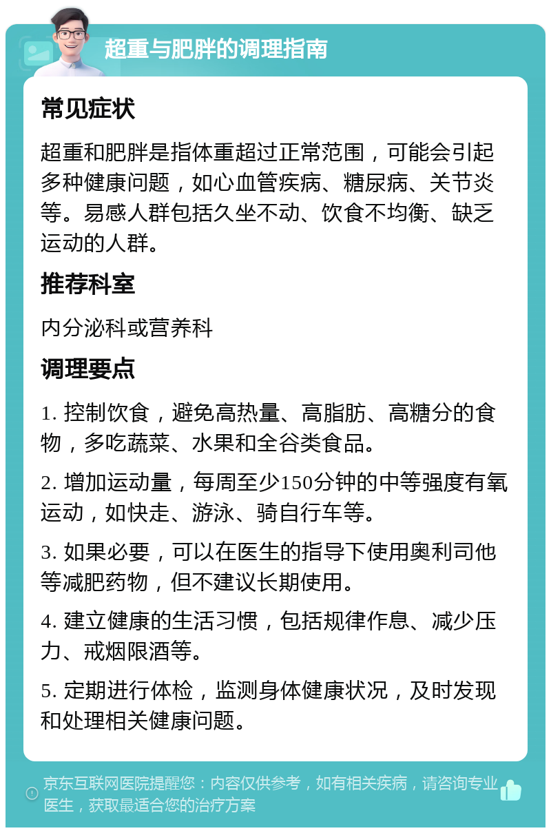 超重与肥胖的调理指南 常见症状 超重和肥胖是指体重超过正常范围，可能会引起多种健康问题，如心血管疾病、糖尿病、关节炎等。易感人群包括久坐不动、饮食不均衡、缺乏运动的人群。 推荐科室 内分泌科或营养科 调理要点 1. 控制饮食，避免高热量、高脂肪、高糖分的食物，多吃蔬菜、水果和全谷类食品。 2. 增加运动量，每周至少150分钟的中等强度有氧运动，如快走、游泳、骑自行车等。 3. 如果必要，可以在医生的指导下使用奥利司他等减肥药物，但不建议长期使用。 4. 建立健康的生活习惯，包括规律作息、减少压力、戒烟限酒等。 5. 定期进行体检，监测身体健康状况，及时发现和处理相关健康问题。