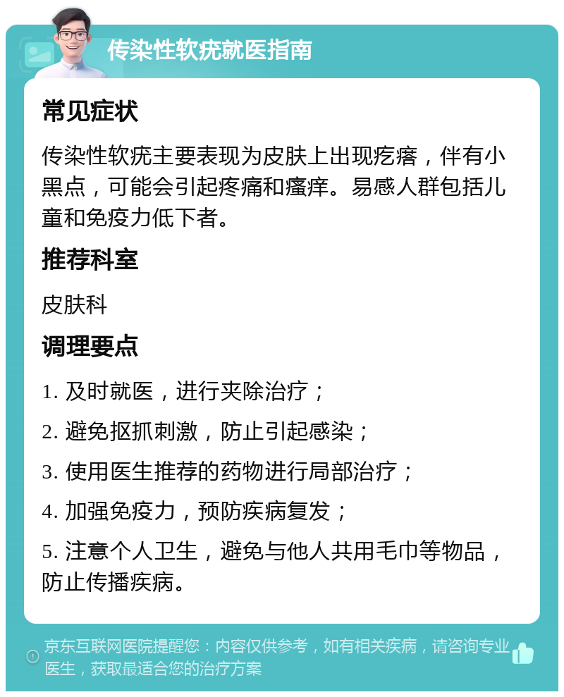 传染性软疣就医指南 常见症状 传染性软疣主要表现为皮肤上出现疙瘩，伴有小黑点，可能会引起疼痛和瘙痒。易感人群包括儿童和免疫力低下者。 推荐科室 皮肤科 调理要点 1. 及时就医，进行夹除治疗； 2. 避免抠抓刺激，防止引起感染； 3. 使用医生推荐的药物进行局部治疗； 4. 加强免疫力，预防疾病复发； 5. 注意个人卫生，避免与他人共用毛巾等物品，防止传播疾病。