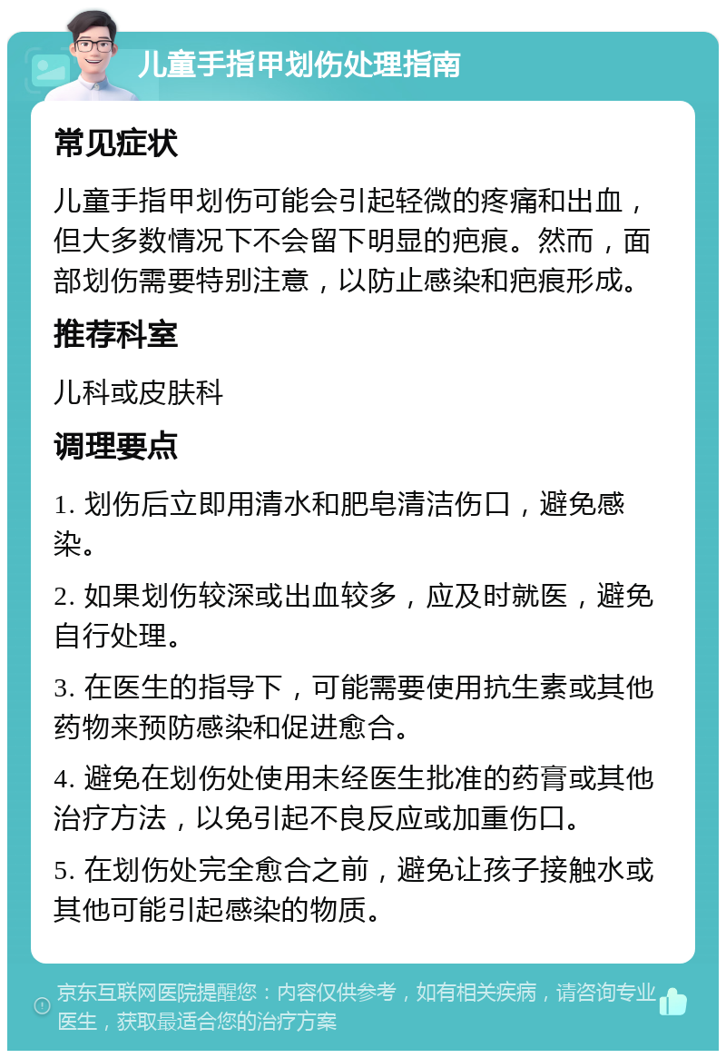 儿童手指甲划伤处理指南 常见症状 儿童手指甲划伤可能会引起轻微的疼痛和出血，但大多数情况下不会留下明显的疤痕。然而，面部划伤需要特别注意，以防止感染和疤痕形成。 推荐科室 儿科或皮肤科 调理要点 1. 划伤后立即用清水和肥皂清洁伤口，避免感染。 2. 如果划伤较深或出血较多，应及时就医，避免自行处理。 3. 在医生的指导下，可能需要使用抗生素或其他药物来预防感染和促进愈合。 4. 避免在划伤处使用未经医生批准的药膏或其他治疗方法，以免引起不良反应或加重伤口。 5. 在划伤处完全愈合之前，避免让孩子接触水或其他可能引起感染的物质。