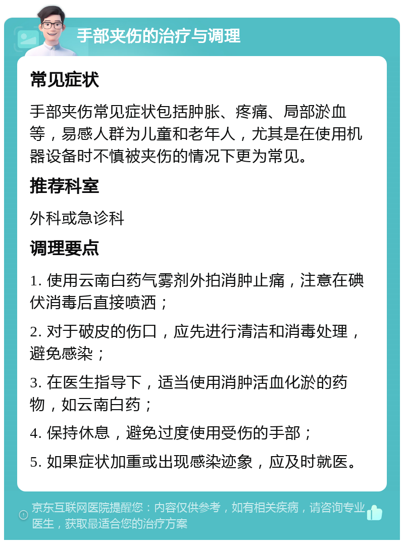 手部夹伤的治疗与调理 常见症状 手部夹伤常见症状包括肿胀、疼痛、局部淤血等，易感人群为儿童和老年人，尤其是在使用机器设备时不慎被夹伤的情况下更为常见。 推荐科室 外科或急诊科 调理要点 1. 使用云南白药气雾剂外拍消肿止痛，注意在碘伏消毒后直接喷洒； 2. 对于破皮的伤口，应先进行清洁和消毒处理，避免感染； 3. 在医生指导下，适当使用消肿活血化淤的药物，如云南白药； 4. 保持休息，避免过度使用受伤的手部； 5. 如果症状加重或出现感染迹象，应及时就医。