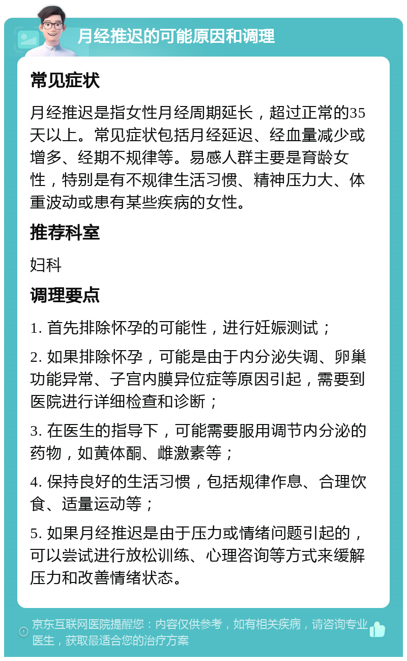 月经推迟的可能原因和调理 常见症状 月经推迟是指女性月经周期延长，超过正常的35天以上。常见症状包括月经延迟、经血量减少或增多、经期不规律等。易感人群主要是育龄女性，特别是有不规律生活习惯、精神压力大、体重波动或患有某些疾病的女性。 推荐科室 妇科 调理要点 1. 首先排除怀孕的可能性，进行妊娠测试； 2. 如果排除怀孕，可能是由于内分泌失调、卵巢功能异常、子宫内膜异位症等原因引起，需要到医院进行详细检查和诊断； 3. 在医生的指导下，可能需要服用调节内分泌的药物，如黄体酮、雌激素等； 4. 保持良好的生活习惯，包括规律作息、合理饮食、适量运动等； 5. 如果月经推迟是由于压力或情绪问题引起的，可以尝试进行放松训练、心理咨询等方式来缓解压力和改善情绪状态。