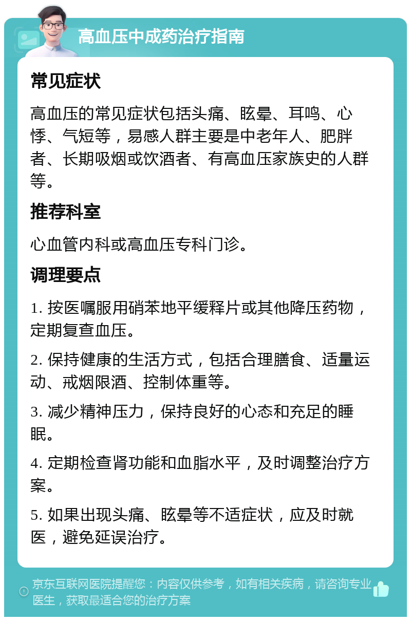 高血压中成药治疗指南 常见症状 高血压的常见症状包括头痛、眩晕、耳鸣、心悸、气短等，易感人群主要是中老年人、肥胖者、长期吸烟或饮酒者、有高血压家族史的人群等。 推荐科室 心血管内科或高血压专科门诊。 调理要点 1. 按医嘱服用硝苯地平缓释片或其他降压药物，定期复查血压。 2. 保持健康的生活方式，包括合理膳食、适量运动、戒烟限酒、控制体重等。 3. 减少精神压力，保持良好的心态和充足的睡眠。 4. 定期检查肾功能和血脂水平，及时调整治疗方案。 5. 如果出现头痛、眩晕等不适症状，应及时就医，避免延误治疗。