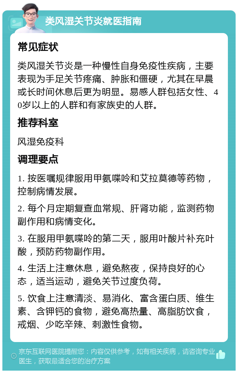 类风湿关节炎就医指南 常见症状 类风湿关节炎是一种慢性自身免疫性疾病，主要表现为手足关节疼痛、肿胀和僵硬，尤其在早晨或长时间休息后更为明显。易感人群包括女性、40岁以上的人群和有家族史的人群。 推荐科室 风湿免疫科 调理要点 1. 按医嘱规律服用甲氨喋呤和艾拉莫德等药物，控制病情发展。 2. 每个月定期复查血常规、肝肾功能，监测药物副作用和病情变化。 3. 在服用甲氨喋呤的第二天，服用叶酸片补充叶酸，预防药物副作用。 4. 生活上注意休息，避免熬夜，保持良好的心态，适当运动，避免关节过度负荷。 5. 饮食上注意清淡、易消化、富含蛋白质、维生素、含钾钙的食物，避免高热量、高脂肪饮食，戒烟、少吃辛辣、刺激性食物。