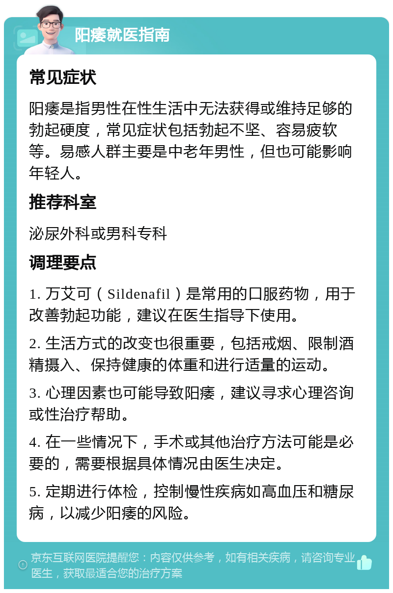 阳痿就医指南 常见症状 阳痿是指男性在性生活中无法获得或维持足够的勃起硬度，常见症状包括勃起不坚、容易疲软等。易感人群主要是中老年男性，但也可能影响年轻人。 推荐科室 泌尿外科或男科专科 调理要点 1. 万艾可（Sildenafil）是常用的口服药物，用于改善勃起功能，建议在医生指导下使用。 2. 生活方式的改变也很重要，包括戒烟、限制酒精摄入、保持健康的体重和进行适量的运动。 3. 心理因素也可能导致阳痿，建议寻求心理咨询或性治疗帮助。 4. 在一些情况下，手术或其他治疗方法可能是必要的，需要根据具体情况由医生决定。 5. 定期进行体检，控制慢性疾病如高血压和糖尿病，以减少阳痿的风险。